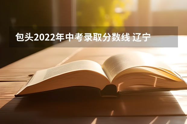 包头2022年中考录取分数线 辽宁朝阳2022年中考录取分数线
