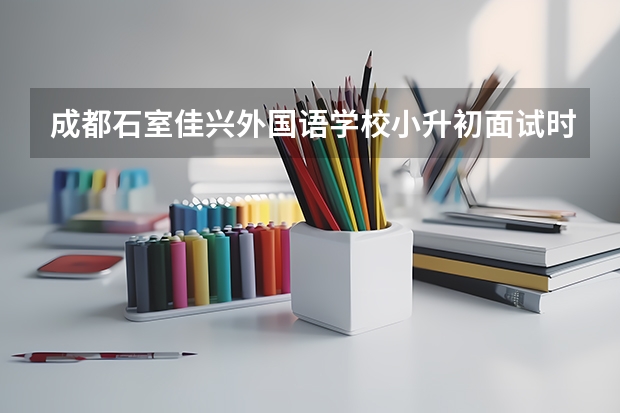 成都石室佳兴外国语学校小升初面试时间 盘点小升初面试主要形式