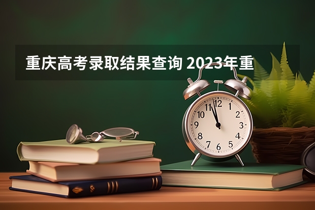 重庆高考录取结果查询 2023年重庆高考查询时间