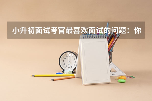 小升初面试考官最喜欢面试的问题：你喜欢你的小学吗 精彩把控小升初面试中的“高低调”