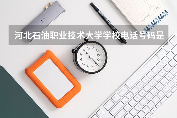 河北石油职业技术大学学校电话号码是多少 河北石油职业技术大学大学简介