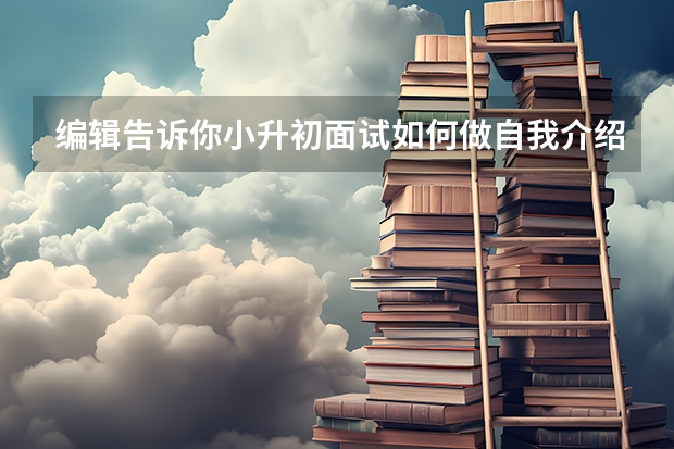 编辑告诉你小升初面试如何做自我介绍 小升初面试题形式举例说明