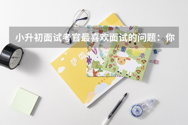 小升初面试考官最喜欢面试的问题：你哪科的成绩比较弱 小升初面试准备工作（三点）