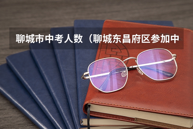 聊城市中考人数（聊城东昌府区参加中考的人数）